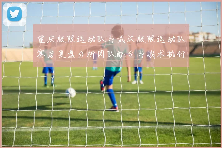 重庆极限运动队与武汉极限运动队赛后复盘分析团队配合与战术执行情况