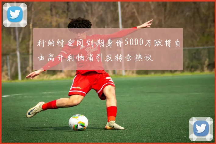 科纳特合同到期身价5000万欧将自由离开利物浦引发转会热议