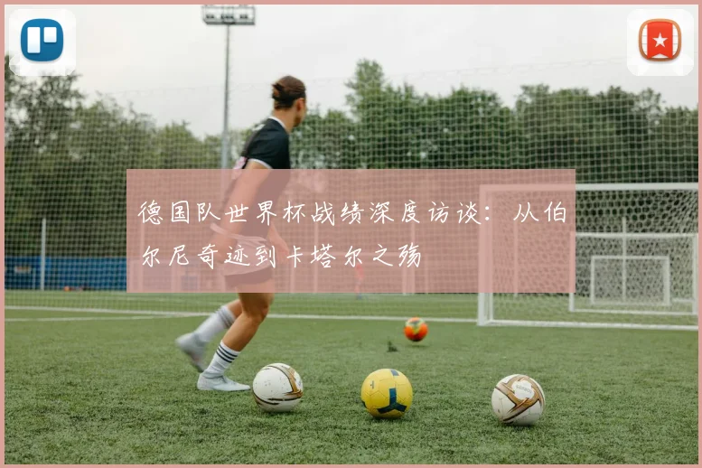德国队世界杯战绩深度访谈：从伯尔尼奇迹到卡塔尔之殇