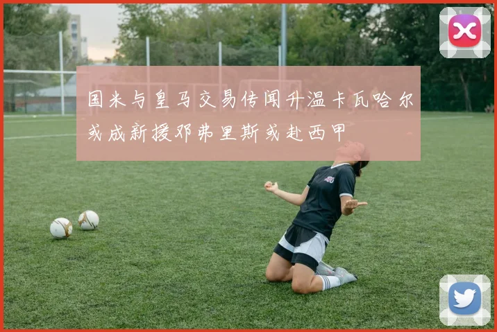 国米与皇马交易传闻升温卡瓦哈尔或成新援邓弗里斯或赴西甲