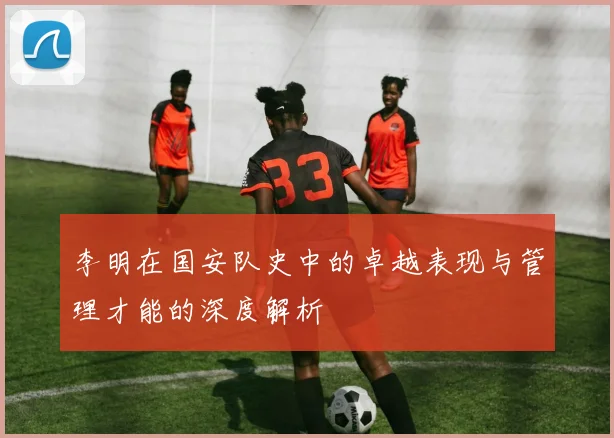 李明在国安队史中的卓越表现与管理才能的深度解析