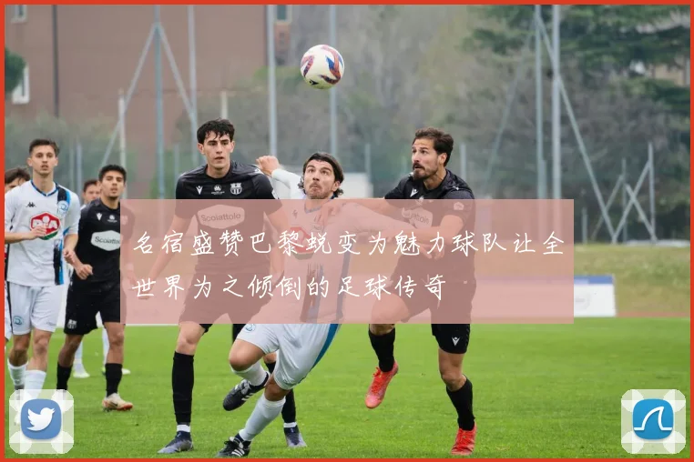 名宿盛赞巴黎蜕变为魅力球队让全世界为之倾倒的足球传奇
